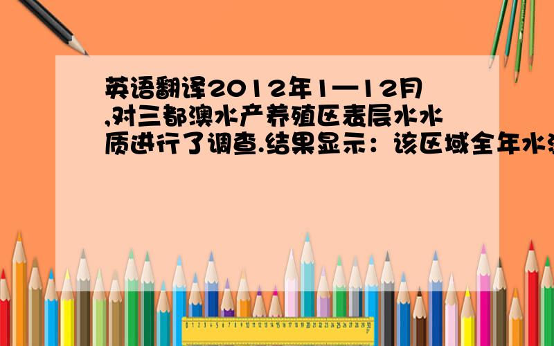 英语翻译2012年1—12月,对三都澳水产养殖区表层水水质进行了调查.结果显示：该区域全年水温在10.8—28.2℃；盐度24.3—27.8,年平均25.82；pH7.92—8.23,年平均8.03； 溶氧量5.06---7.49mgL﹣1,年平均0.75