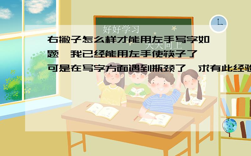 右撇子怎么样才能用左手写字如题,我已经能用左手使筷子了,可是在写字方面遇到瓶颈了,求有此经验的教导一下!