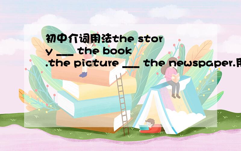 初中介词用法the story ___ the book.the picture ___ the newspaper.用on 还是 at 还是 in为什么?