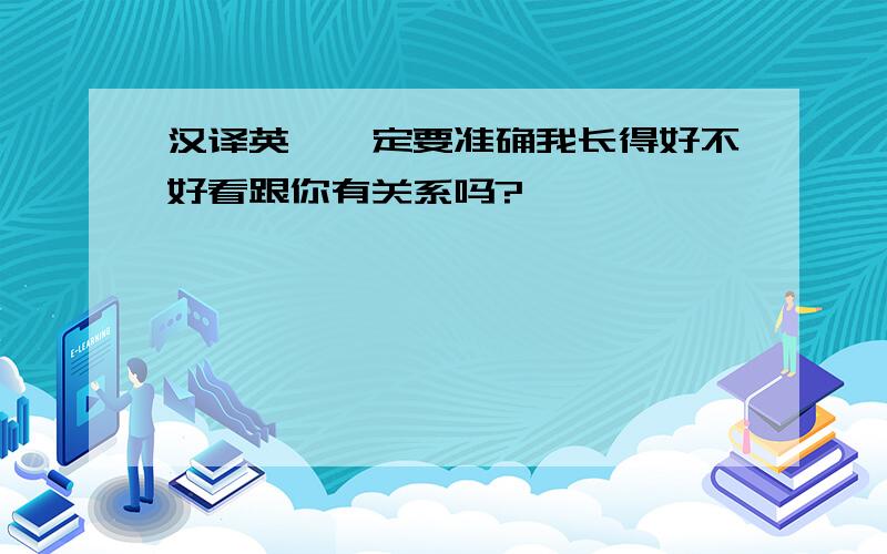 汉译英,一定要准确我长得好不好看跟你有关系吗?