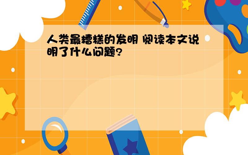 人类最糟糕的发明 阅读本文说明了什么问题?