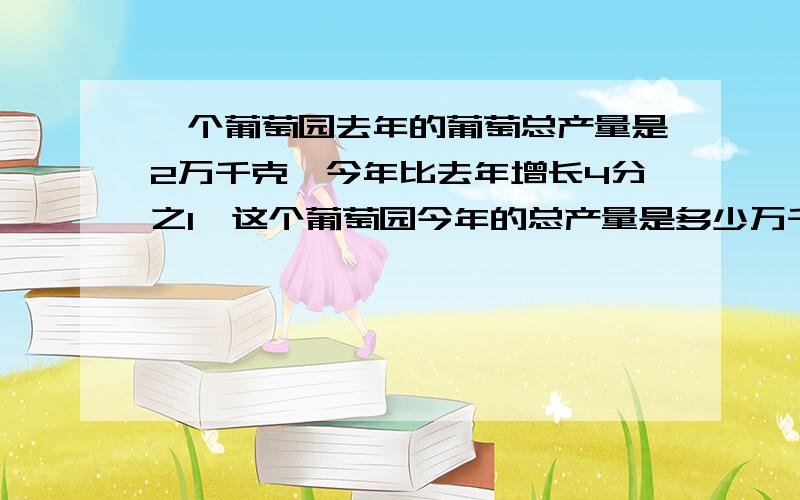 一个葡萄园去年的葡萄总产量是2万千克,今年比去年增长4分之1,这个葡萄园今年的总产量是多少万千克?谢谢,解方程,不要光等得数,要做出来.