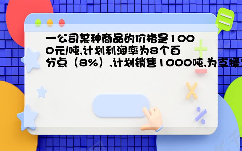 一公司某种商品的价格是1000元/吨,计划利润率为8个百分点（8%）,计划销售1000吨,为支援农业生产,公司决定将利润率降低X个百分点,预计销售量可增加2X个百分点.问：（1）写出利润率降低后的