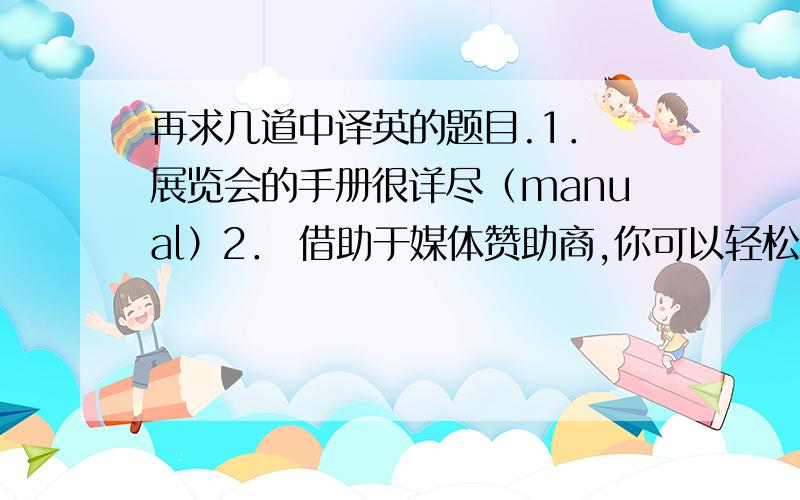 再求几道中译英的题目.1． 展览会的手册很详尽（manual）2． 借助于媒体赞助商,你可以轻松地宣传你的展会,增加你的广告知名度.3． 我明天早上来酒店接您 （pick up）4． 广州交易会每年举