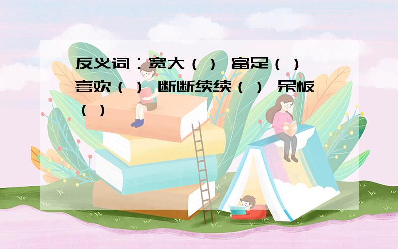 反义词：宽大（） 富足（） 喜欢（） 断断续续（） 呆板（）