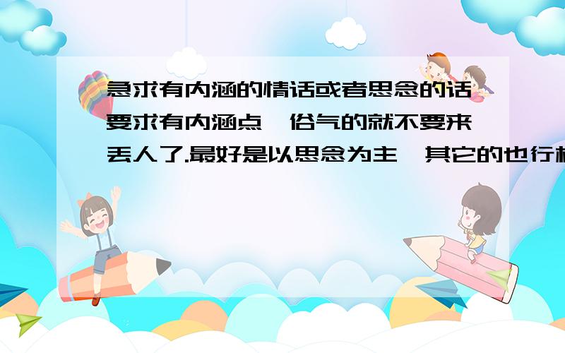 急求有内涵的情话或者思念的话要求有内涵点,俗气的就不要来丢人了.最好是以思念为主,其它的也行样板：如果这天地最终会消失,不想一路走来珍惜的回忆,没有你.