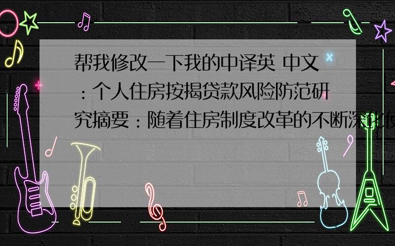 帮我修改一下我的中译英 中文：个人住房按揭贷款风险防范研究摘要：随着住房制度改革的不断深化使得发展住房金融成为真正启动消费信贷的关键问题,而个人住房贷款作为住房金融重点