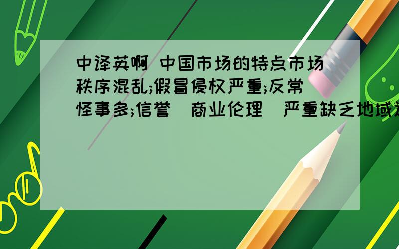 中译英啊 中国市场的特点市场秩序混乱;假冒侵权严重;反常怪事多;信誉(商业伦理)严重缺乏地域辽阔;前景巨大 不同地区的经济文化民俗差别明显2010年中国GDP的准确数据是：5,745,133亿元人民