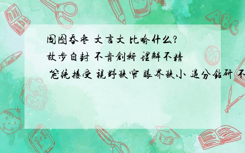 囫囵吞枣 文言文 比喻什么?故步自封 不肯创新 理解不精 笼统接受 视野狭窄 眼界狭小 过分钻研 不知通变