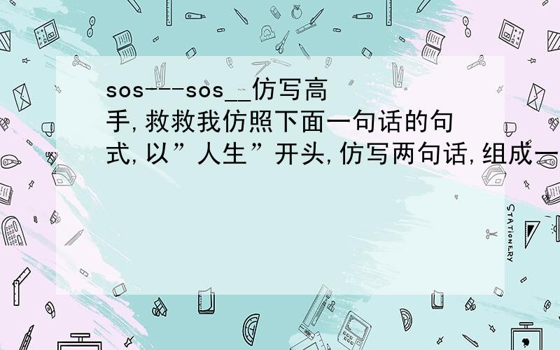 sos---sos__仿写高手,救救我仿照下面一句话的句式,以”人生”开头,仿写两句话,组成一个排比句列：人生如一本书,应该多一些精彩的细节,少一些乏味的字眼；人生如＿＿＿,＿＿＿＿＿＿＿＿