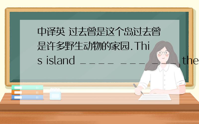 中译英 过去曾是这个岛过去曾是许多野生动物的家园.This island ____ ___ ___ the home of many wild animals