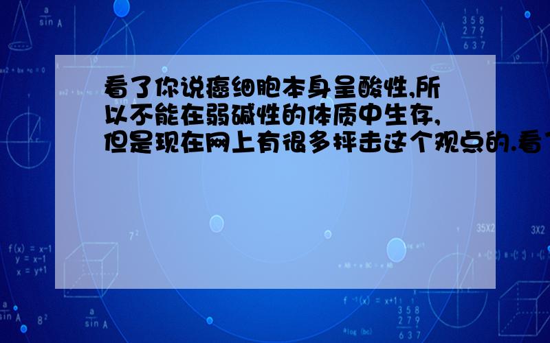 看了你说癌细胞本身呈酸性,所以不能在弱碱性的体质中生存,但是现在网上有很多抨击这个观点的.看了你说癌细胞本身呈酸性,所以不能在弱碱性的体质中生存,但是现在网上有很多抨击这个