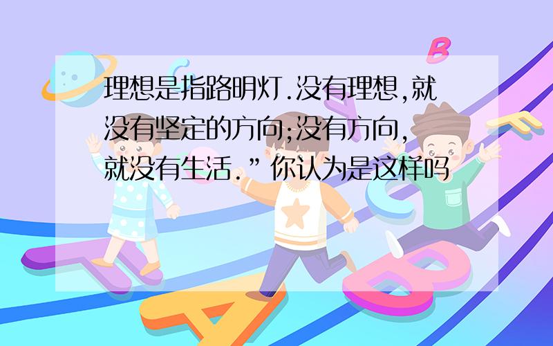 理想是指路明灯.没有理想,就没有坚定的方向;没有方向, 就没有生活.”你认为是这样吗