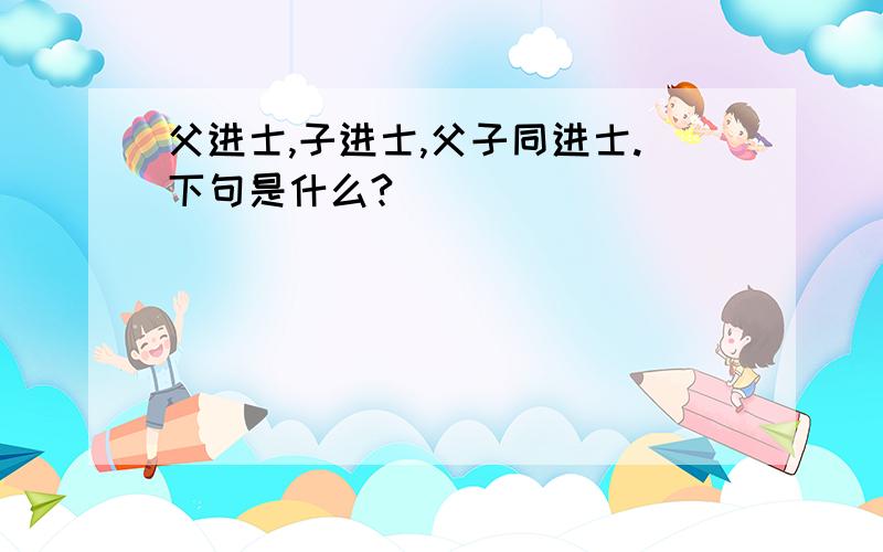 父进士,子进士,父子同进士.下句是什么?