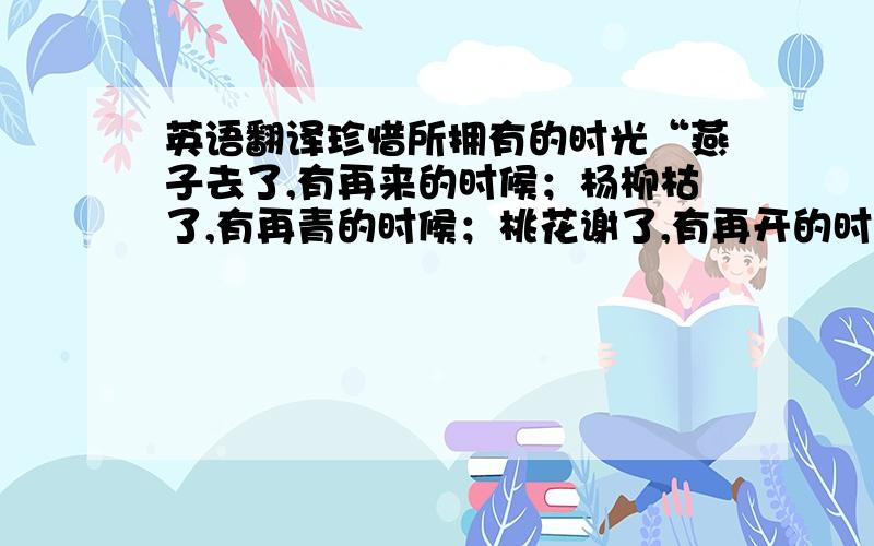 英语翻译珍惜所拥有的时光“燕子去了,有再来的时候；杨柳枯了,有再青的时候；桃花谢了,有再开的时候.但是聪明的你,我们的日子为什么一去不复返呢?”每当我想起朱自清写的《匆匆》时,