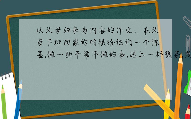 以父母归来为内容的作文、在父母下班回家的时候给他们一个惊喜,做一些平常不做的事,送上一杯热茶,或是帮他们提个包什么的.900字左右,写的好的再给分.亲,