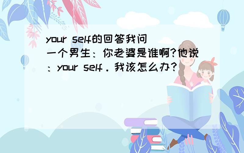 your self的回答我问一个男生：你老婆是谁啊?他说：your self。我该怎么办？