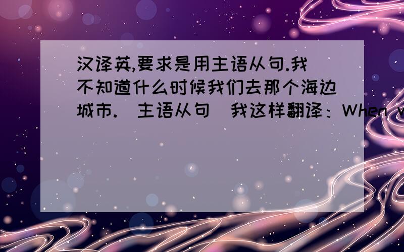 汉译英,要求是用主语从句.我不知道什么时候我们去那个海边城市.（主语从句）我这样翻译：When we will go to the seaside city is what I don't know.这样翻译我觉得好像不太对,应该怎么样最好呢?用主