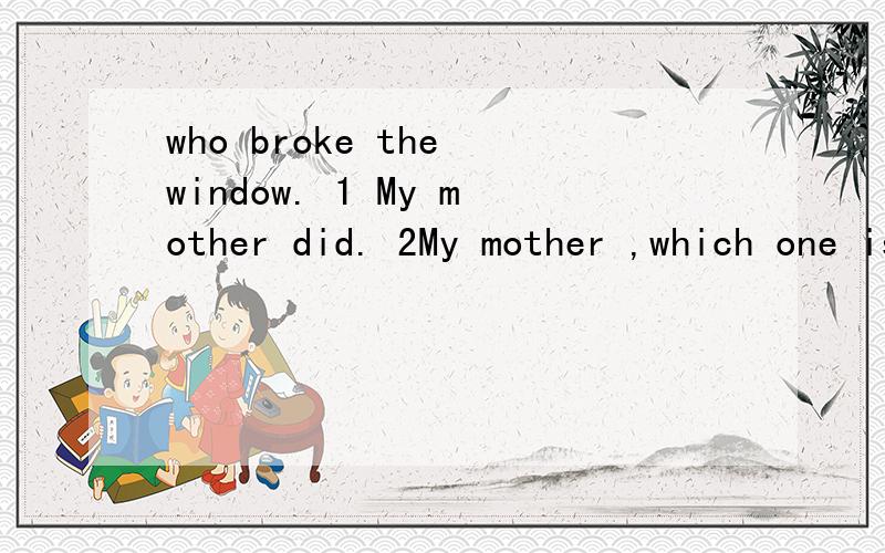 who broke the window. 1 My mother did. 2My mother ,which one is right,why