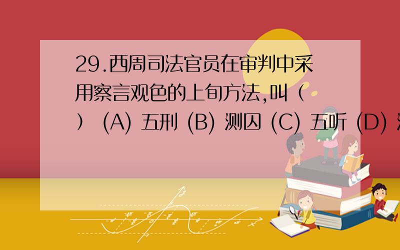 29.西周司法官员在审判中采用察言观色的上旬方法,叫（ ） (A) 五刑 (B) 测囚 (C) 五听 (D) 测罚 30.西