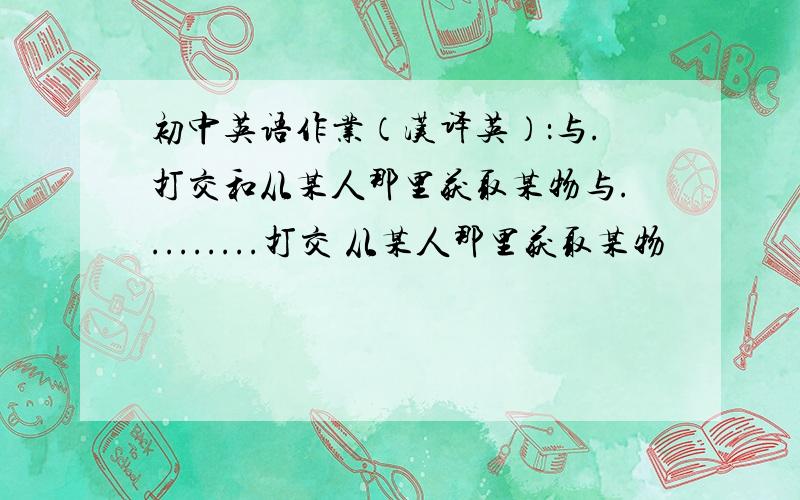 初中英语作业（汉译英）：与.打交和从某人那里获取某物与.........打交 从某人那里获取某物