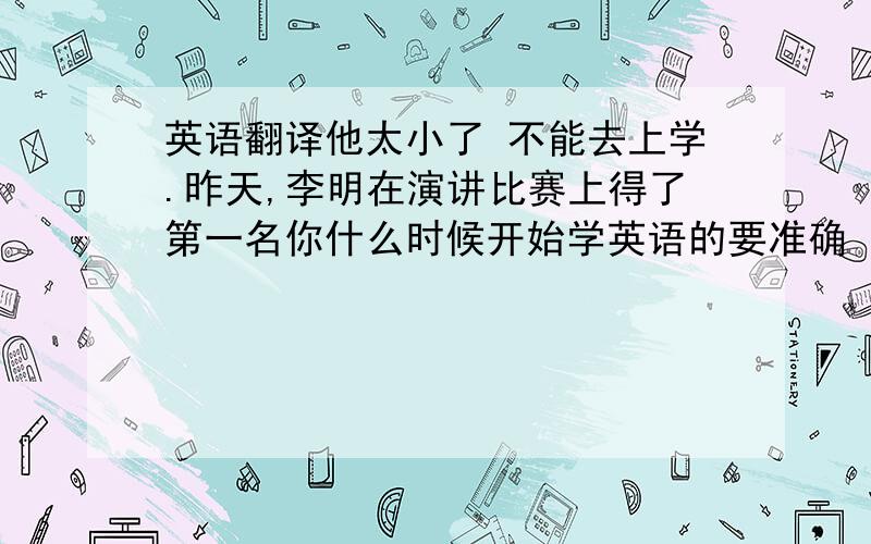 英语翻译他太小了 不能去上学.昨天,李明在演讲比赛上得了第一名你什么时候开始学英语的要准确 必须人工翻译