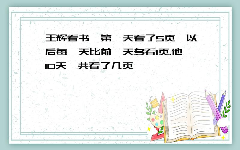 王辉看书,第一天看了5页,以后每一天比前一天多看1页.他10天一共看了几页