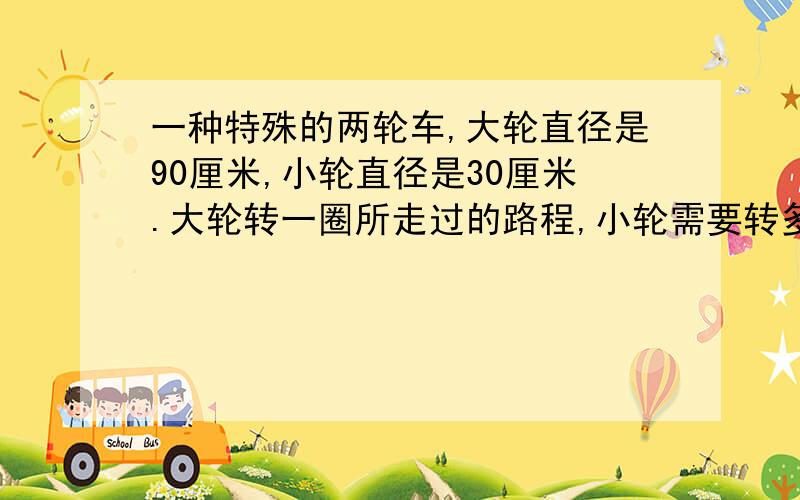 一种特殊的两轮车,大轮直径是90厘米,小轮直径是30厘米.大轮转一圈所走过的路程,小轮需要转多少圈?