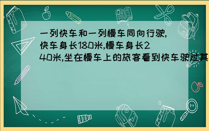 一列快车和一列慢车同向行驶,快车身长180米,慢车身长240米,坐在慢车上的旅客看到快车驶过其所在窗口的时间是12秒,坐在快车上的旅客看到慢车驶过其所在窗口的时间是?A.18秒 B.13秒 C.16秒 D.1