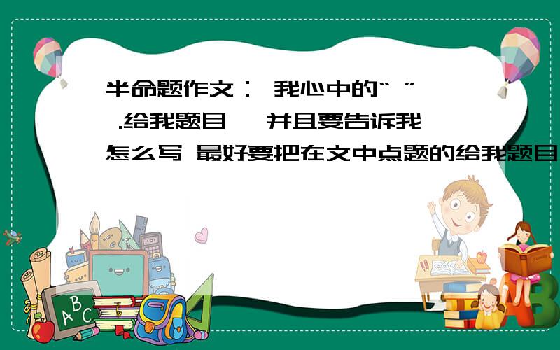 半命题作文： 我心中的“ ” .给我题目, 并且要告诉我怎么写 最好要把在文中点题的给我题目, 并且要告诉我怎么写  最好要把在文中点题的句子告诉我   并且点题的句子至少出现4次. 在线