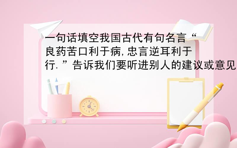 一句话填空我国古代有句名言“良药苦口利于病,忠言逆耳利于行.”告诉我们要听进别人的建议或意见；而“（ ）,（ ）”则让我们明白（ ） .