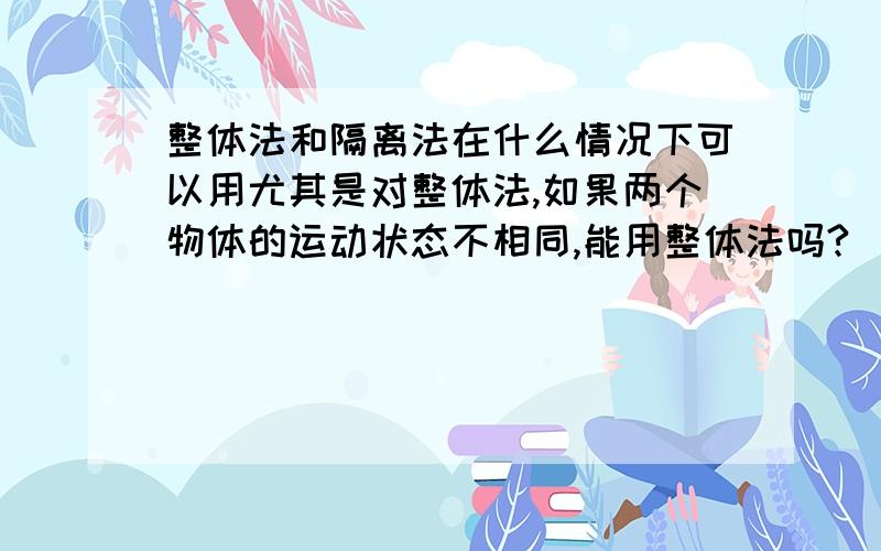 整体法和隔离法在什么情况下可以用尤其是对整体法,如果两个物体的运动状态不相同,能用整体法吗?