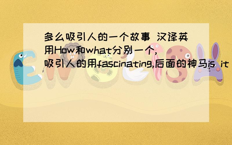 多么吸引人的一个故事 汉译英用How和what分别一个,吸引人的用fascinating,后面的神马is it 还是is还是it来着我记不清了- -要最全的那种句子.