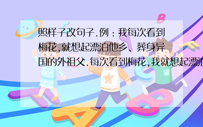 照样子改句子.例：我每次看到梅花,就想起漂泊他乡、葬身异国的外祖父.每次看到梅花,我就想起漂泊他乡、葬身异国的外祖父.1.外祖父年轻时读了不少经、史诗、词,又能书善画.2.我写作的