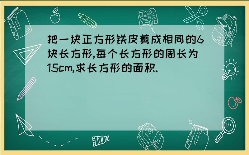 把一块正方形铁皮剪成相同的6块长方形,每个长方形的周长为15cm,求长方形的面积.