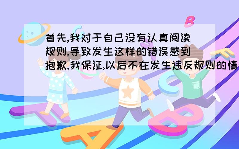 首先,我对于自己没有认真阅读规则,导致发生这样的错误感到抱歉.我保证,以后不在发生违反规则的情况.请问,能否从新帮我开通账户!别用翻译工具,那个谁都会,有会英语的兄弟帮帮忙