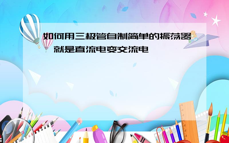 如何用三极管自制简单的振荡器,就是直流电变交流电