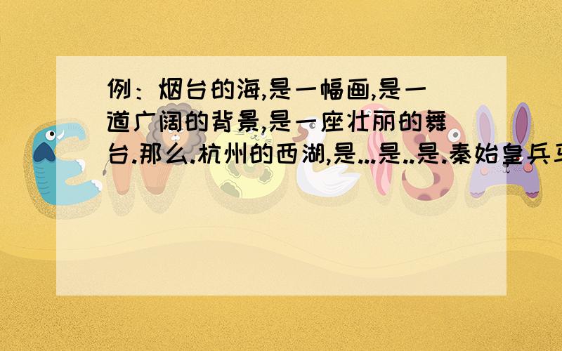 例：烟台的海,是一幅画,是一道广阔的背景,是一座壮丽的舞台.那么.杭州的西湖,是...是..是.秦始皇兵马俑,是.是.是.