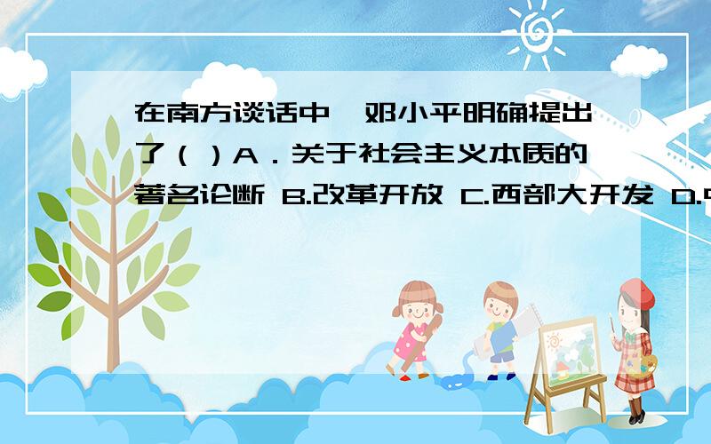 在南方谈话中,邓小平明确提出了（）A．关于社会主义本质的著名论断 B.改革开放 C.西部大开发 D.中国现