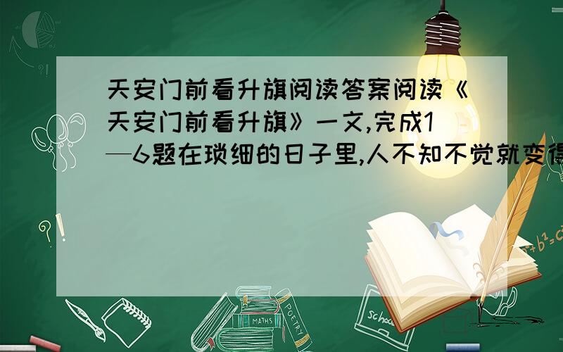 天安门前看升旗阅读答案阅读《天安门前看升旗》一文,完成1—6题在琐细的日子里,人不知不觉就变得淡漠,似乎只顾着一家三口的事情,其他的人和事都不在上心了.身处闹市,却如置身荒原,人