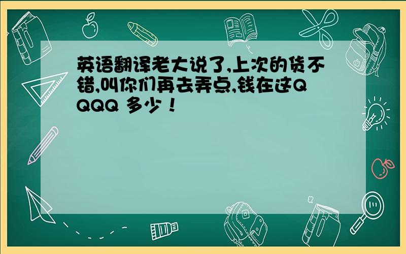 英语翻译老大说了,上次的货不错,叫你们再去弄点,钱在这QQQQ 多少！