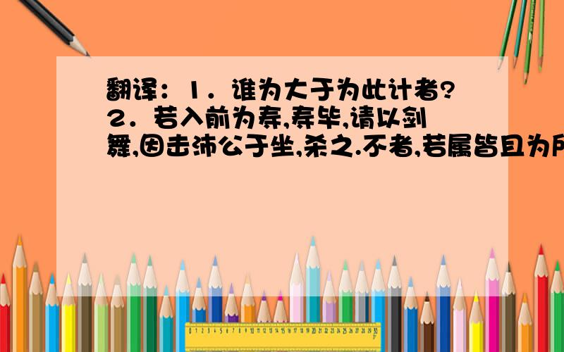 翻译：1．谁为大于为此计者?2．若入前为寿,寿毕,请以剑舞,因击沛公于坐,杀之.不者,若属皆且为所虐