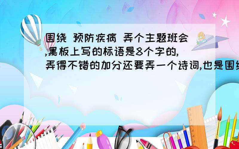 围绕 预防疾病 弄个主题班会,黑板上写的标语是8个字的,弄得不错的加分还要弄一个诗词,也是围绕 预防疾病 热爱生命的 快啊,太急了!