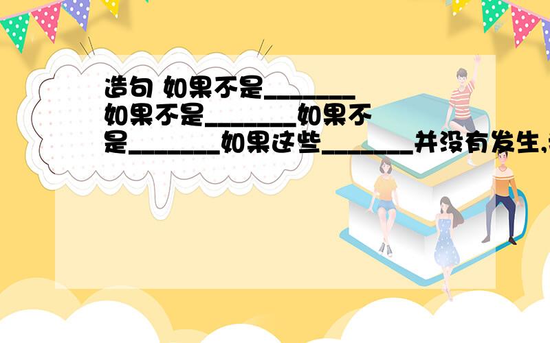 造句 如果不是_______如果不是_______如果不是_______如果这些_______并没有发生,我们也许就___________.