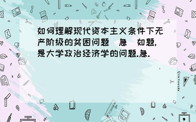 如何理解现代资本主义条件下无产阶级的贫困问题（急）如题,是大学政治经济学的问题.急.