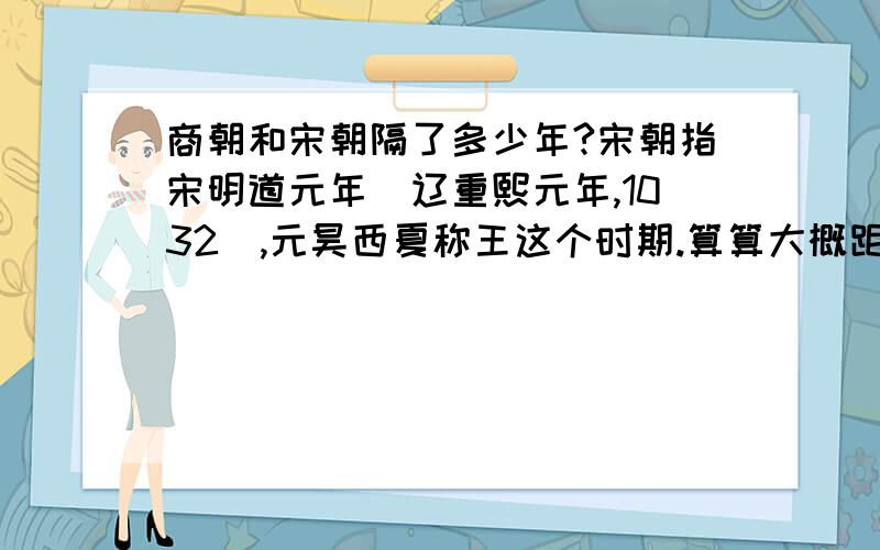 商朝和宋朝隔了多少年?宋朝指宋明道元年（辽重熙元年,1032）,元昊西夏称王这个时期.算算大概距离商朝多少年?