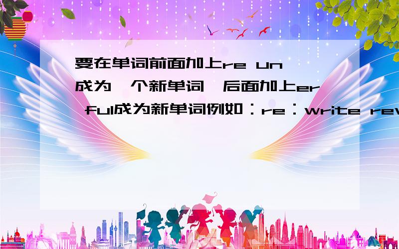 要在单词前面加上re un 成为一个新单词,后面加上er ful成为新单词例如：re：write rewrite,un：happy unhappyer：work worker,ful：care careful以上为例子每个例子至少要有五个（不然不给分） %>_