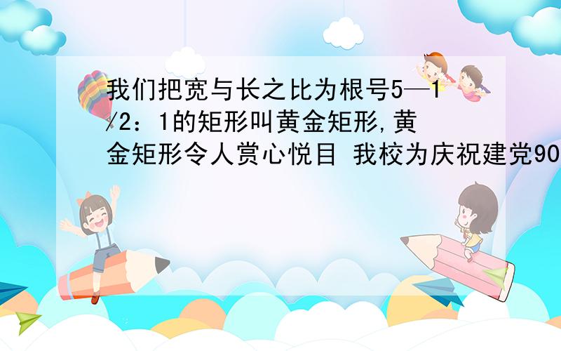 我们把宽与长之比为根号5—1/2：1的矩形叫黄金矩形,黄金矩形令人赏心悦目 我校为庆祝建党90周年.我们把宽与长之比为根号5—1/2：1的矩形叫黄金矩形,黄金矩形令人赏心悦目 我校为庆祝建