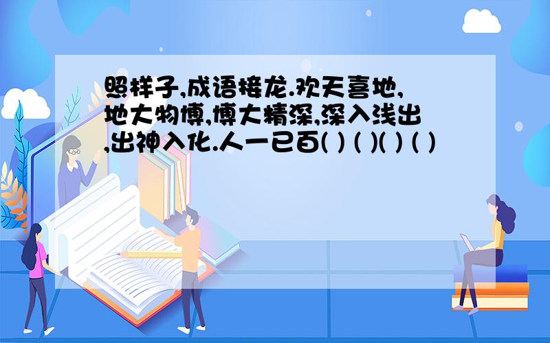 照样子,成语接龙.欢天喜地,地大物博,博大精深,深入浅出,出神入化.人一已百( ) ( )( ) ( )