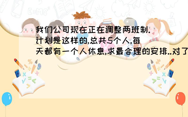 我们公司现在正在调整两班制.计划是这样的,总共5个人,每天都有一个人休息,求最合理的安排..对了,我们的两班制是止12小时制,早晚两个班.2人一班..总共5个人...最合理的安排...注：公司安排